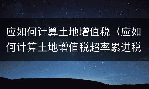 应如何计算土地增值税（应如何计算土地增值税超率累进税率）