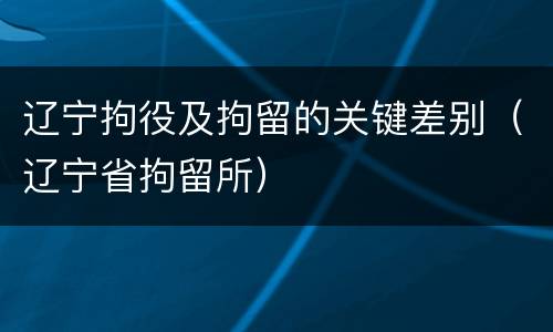 辽宁拘役及拘留的关键差别（辽宁省拘留所）
