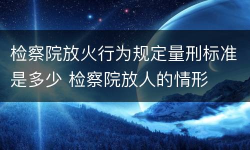检察院放火行为规定量刑标准是多少 检察院放人的情形