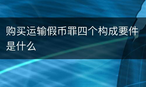 购买运输假币罪四个构成要件是什么