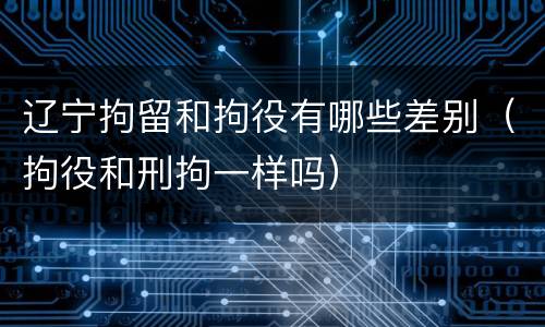 辽宁拘留和拘役有哪些差别（拘役和刑拘一样吗）
