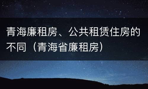 青海廉租房、公共租赁住房的不同（青海省廉租房）