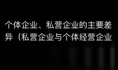 个体企业、私营企业的主要差异（私营企业与个体经营企业的区别）