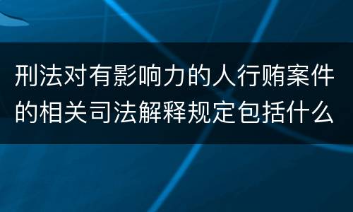 刑法对有影响力的人行贿案件的相关司法解释规定包括什么重要内容