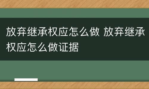 放弃继承权应怎么做 放弃继承权应怎么做证据