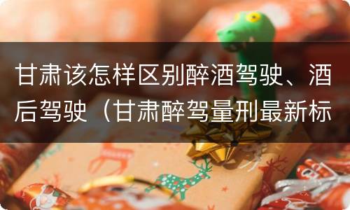 甘肃该怎样区别醉酒驾驶、酒后驾驶（甘肃醉驾量刑最新标准）