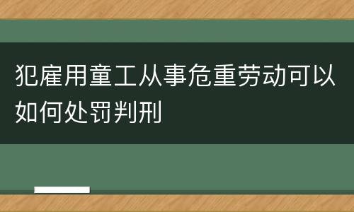 犯雇用童工从事危重劳动可以如何处罚判刑
