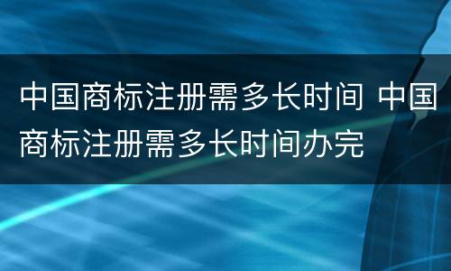中国商标注册需多长时间 中国商标注册需多长时间办完