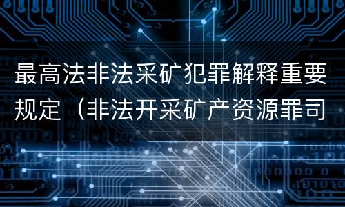最高法非法采矿犯罪解释重要规定（非法开采矿产资源罪司法解释）