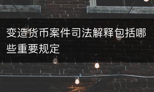变造货币案件司法解释包括哪些重要规定