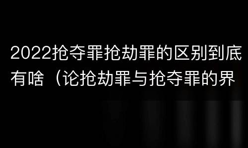 2022抢夺罪抢劫罪的区别到底有啥（论抢劫罪与抢夺罪的界限）