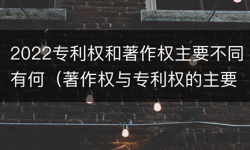 2022专利权和著作权主要不同有何（著作权与专利权的主要区别）