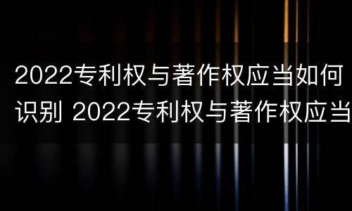 2022专利权与著作权应当如何识别 2022专利权与著作权应当如何识别出来