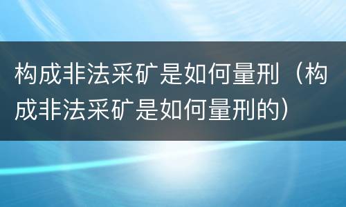 构成非法采矿是如何量刑（构成非法采矿是如何量刑的）