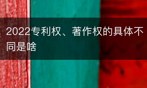 2022专利权、著作权的具体不同是啥
