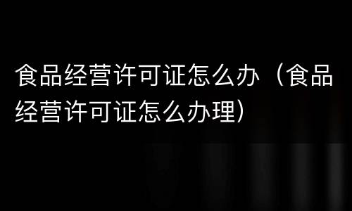 食品经营许可证怎么办（食品经营许可证怎么办理）