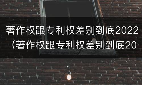 著作权跟专利权差别到底2022（著作权跟专利权差别到底2022年多少）
