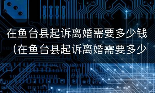 在鱼台县起诉离婚需要多少钱（在鱼台县起诉离婚需要多少钱费用）