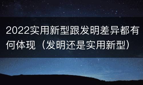 2022实用新型跟发明差异都有何体现（发明还是实用新型）