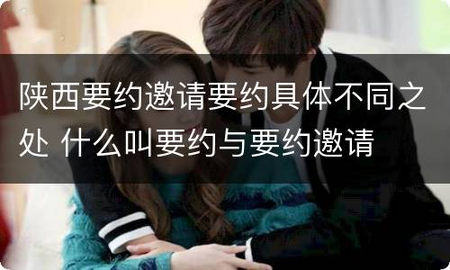 陕西要约邀请要约具体不同之处 什么叫要约与要约邀请