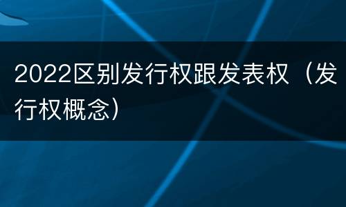 2022区别发行权跟发表权（发行权概念）
