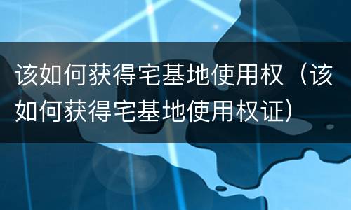 该如何获得宅基地使用权（该如何获得宅基地使用权证）