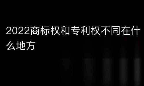 2022商标权和专利权不同在什么地方