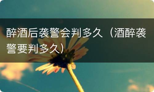 醉酒后袭警会判多久（酒醉袭警要判多久）
