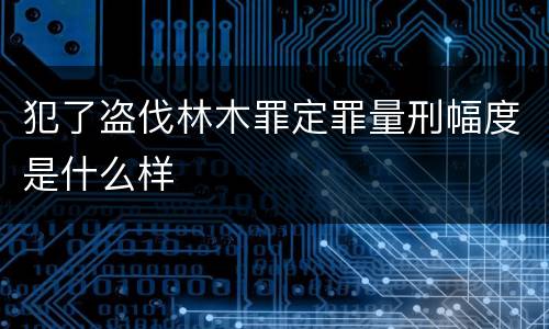 犯了盗伐林木罪定罪量刑幅度是什么样
