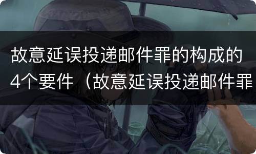故意延误投递邮件罪的构成的4个要件（故意延误投递邮件罪案例）