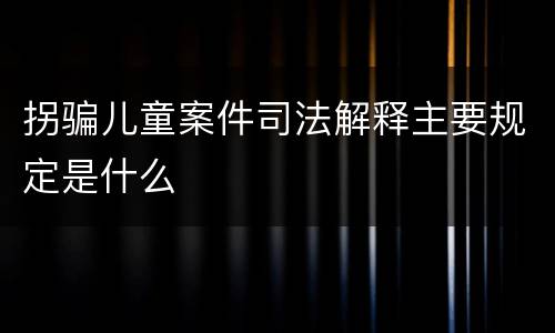 拐骗儿童案件司法解释主要规定是什么