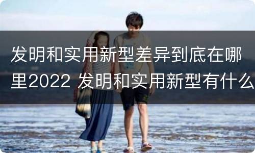 发明和实用新型差异到底在哪里2022 发明和实用新型有什么区别