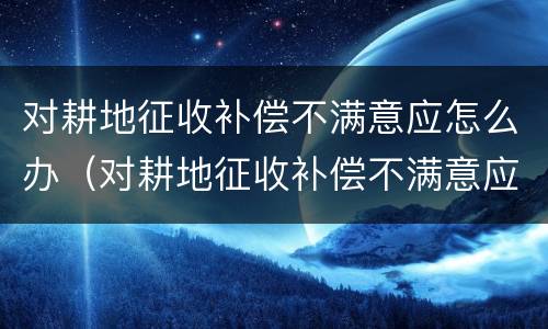 对耕地征收补偿不满意应怎么办（对耕地征收补偿不满意应怎么办理）