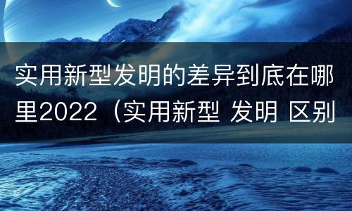 实用新型发明的差异到底在哪里2022（实用新型 发明 区别）