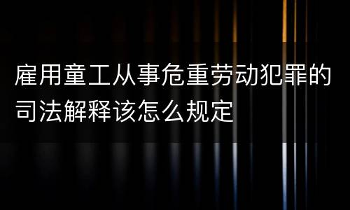 雇用童工从事危重劳动犯罪的司法解释该怎么规定