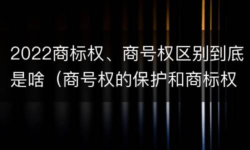 2022商标权、商号权区别到底是啥（商号权的保护和商标权的保护一样是全国性范围的）