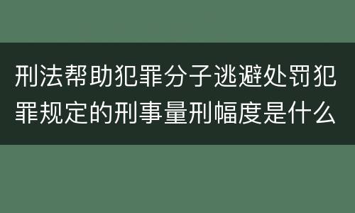 刑法帮助犯罪分子逃避处罚犯罪规定的刑事量刑幅度是什么样的
