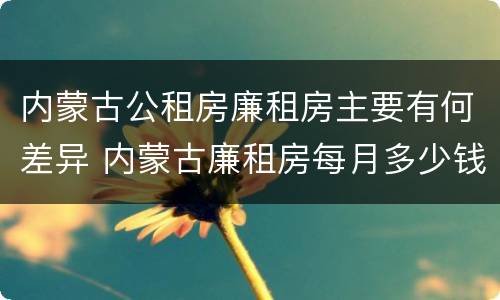 内蒙古公租房廉租房主要有何差异 内蒙古廉租房每月多少钱