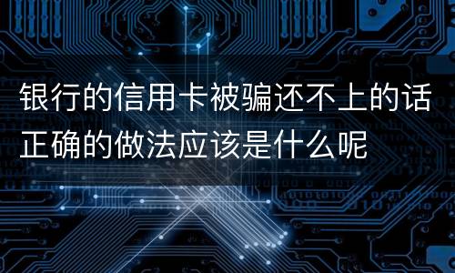 银行的信用卡被骗还不上的话正确的做法应该是什么呢