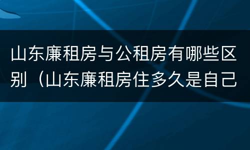山东廉租房与公租房有哪些区别（山东廉租房住多久是自己的）