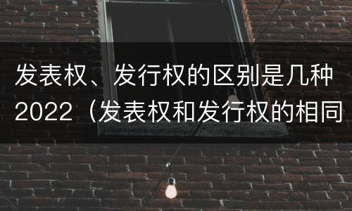 发表权、发行权的区别是几种2022（发表权和发行权的相同点）