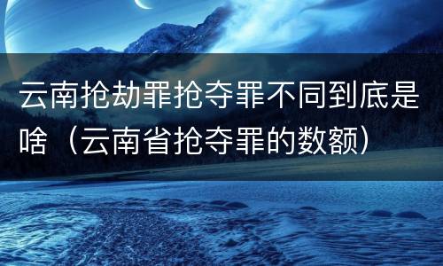 云南抢劫罪抢夺罪不同到底是啥（云南省抢夺罪的数额）