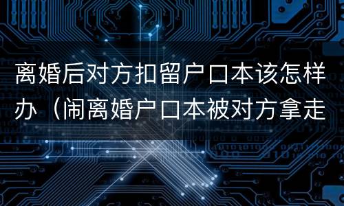 离婚后对方扣留户口本该怎样办（闹离婚户口本被对方拿走了）