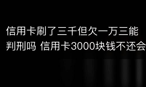 信用卡刷了三千但欠一万三能判刑吗 信用卡3000块钱不还会怎么样