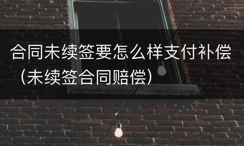合同未续签要怎么样支付补偿（未续签合同赔偿）