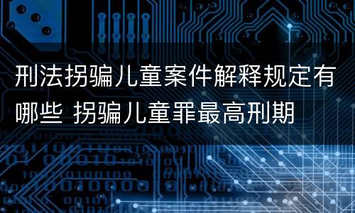 刑法拐骗儿童案件解释规定有哪些 拐骗儿童罪最高刑期