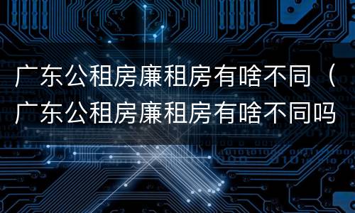 广东公租房廉租房有啥不同（广东公租房廉租房有啥不同吗）