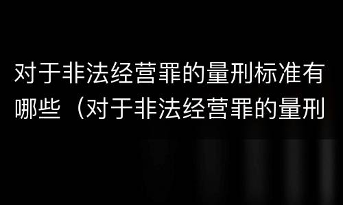 对于非法经营罪的量刑标准有哪些（对于非法经营罪的量刑标准有哪些规定）