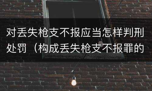 对丢失枪支不报应当怎样判刑处罚（构成丢失枪支不报罪的行为）