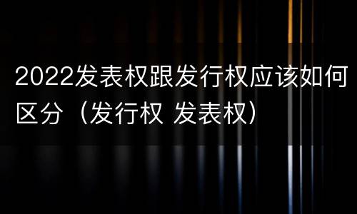 2022发表权跟发行权应该如何区分（发行权 发表权）